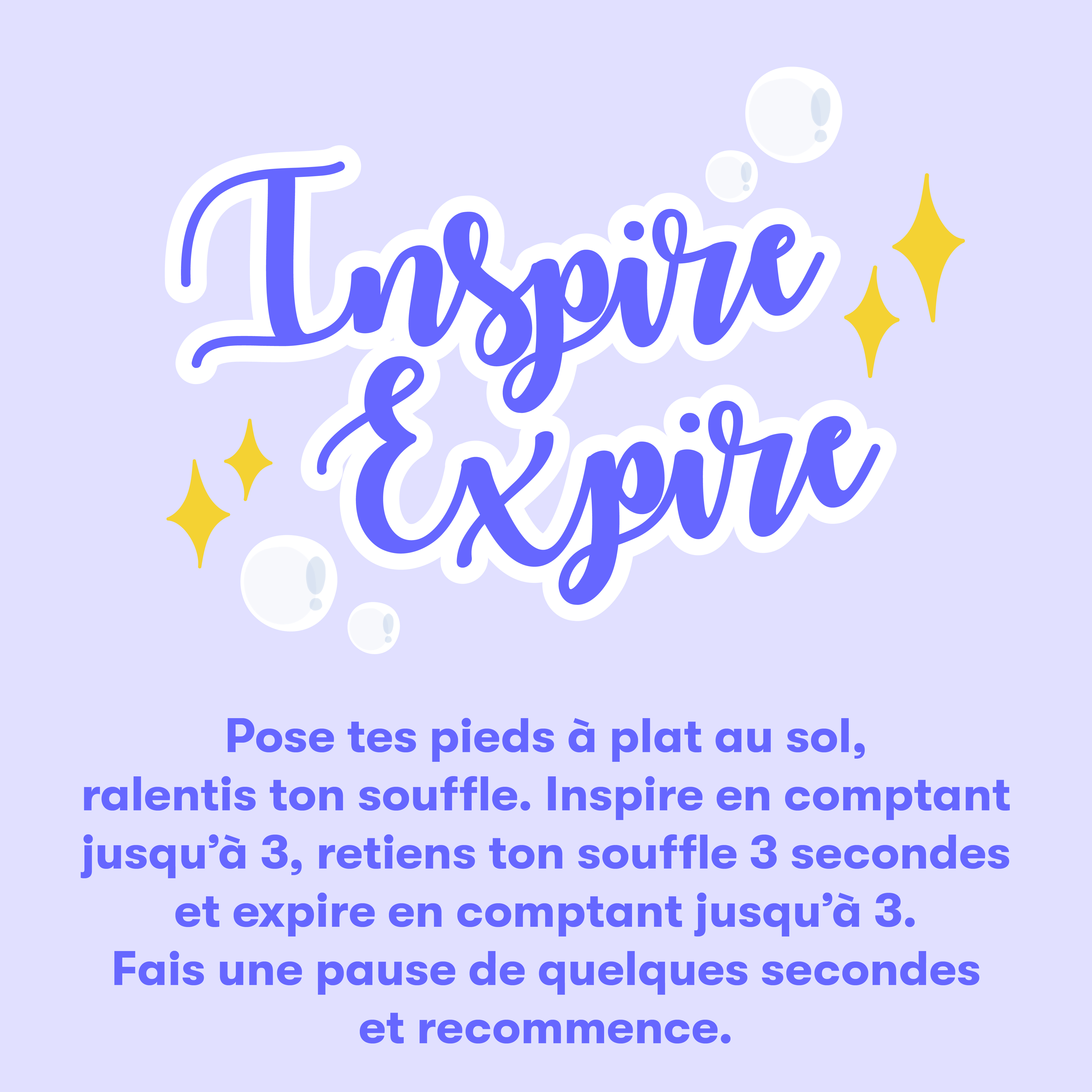 Inspire Expire | Pose tes pieds à plat au sol, ralentis ton souffle. Inspire en comptant jusqu'à 3, retiens ton souffle 3 secondes et expire en comptant jusqu'à 3. Fais une pause de quelques secondes et recommence.